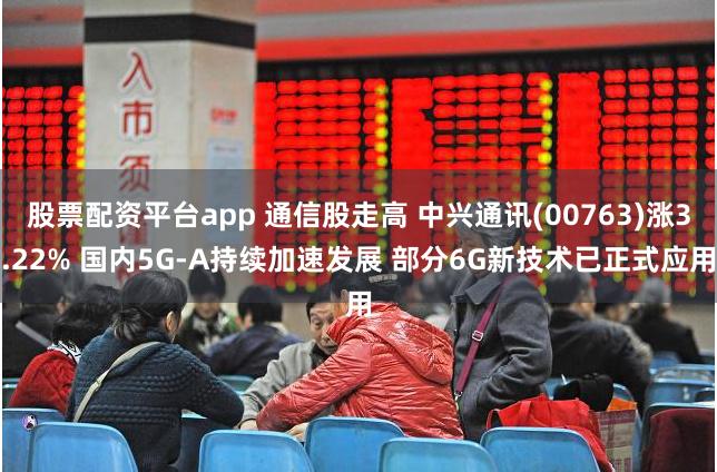 股票配资平台app 通信股走高 中兴通讯(00763)涨3.22% 国内5G-A持续加速发展 部分6G新技术已正式应用