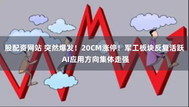 股配资网站 突然爆发！20CM涨停！军工板块反复活跃 AI应用方向集体走强