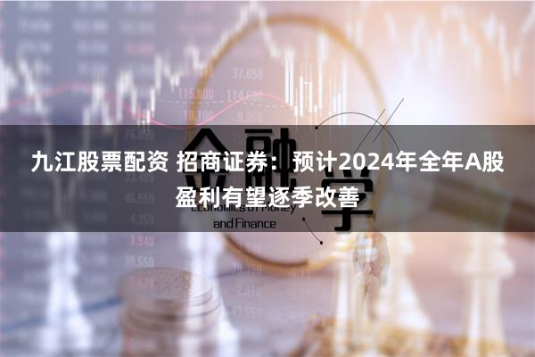 九江股票配资 招商证券：预计2024年全年A股盈利有望逐季改善