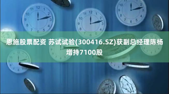 恩施股票配资 苏试试验(300416.SZ)获副总经理陈杨增持7100股