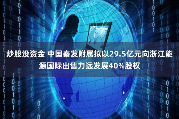 炒股没资金 中国秦发附属拟以29.5亿元向浙江能源国际出售力远发展40%股权