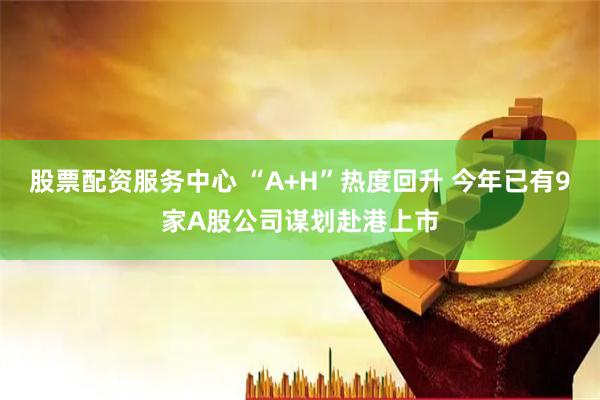 股票配资服务中心 “A+H”热度回升 今年已有9家A股公司谋划赴港上市