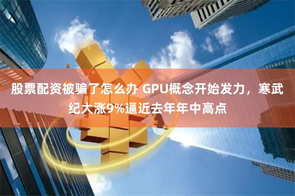 股票配资被骗了怎么办 GPU概念开始发力，寒武纪大涨9%逼近去年年中高点