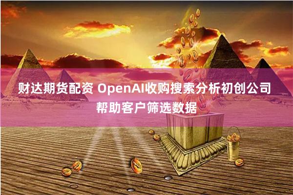 财达期货配资 OpenAI收购搜索分析初创公司 帮助客户筛选数据