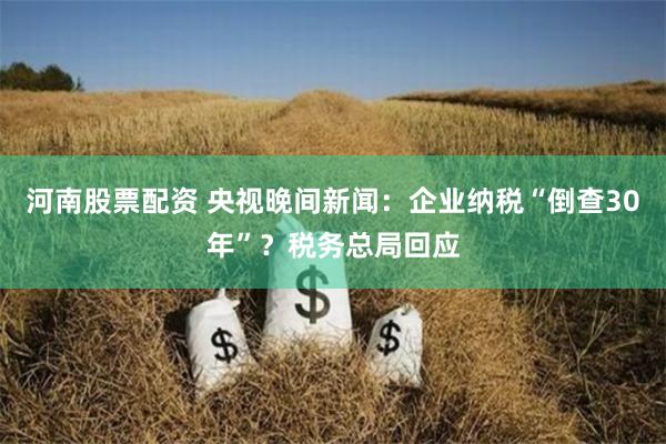 河南股票配资 央视晚间新闻：企业纳税“倒查30年”？税务总局回应