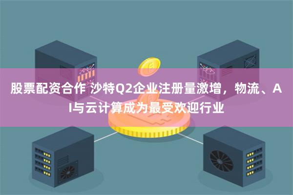 股票配资合作 沙特Q2企业注册量激增，物流、AI与云计算成为最受欢迎行业