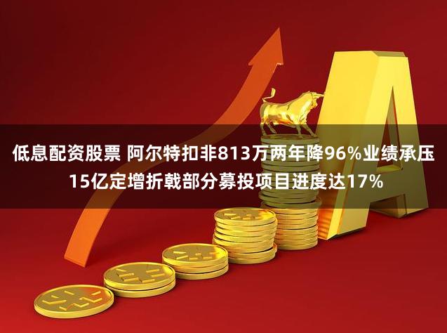 低息配资股票 阿尔特扣非813万两年降96%业绩承压 15亿定增折戟部分募投项目进度达17%