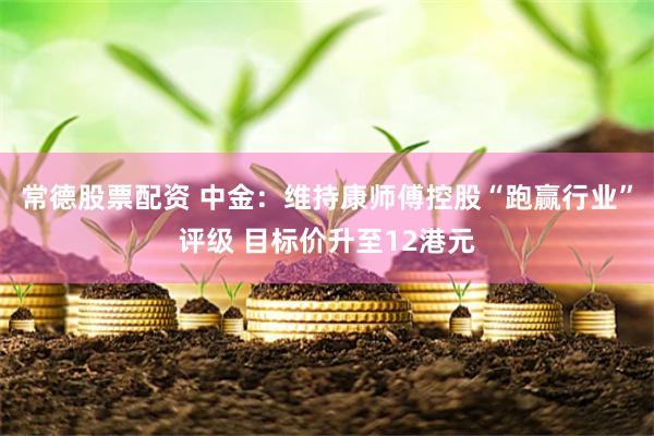 常德股票配资 中金：维持康师傅控股“跑赢行业”评级 目标价升至12港元