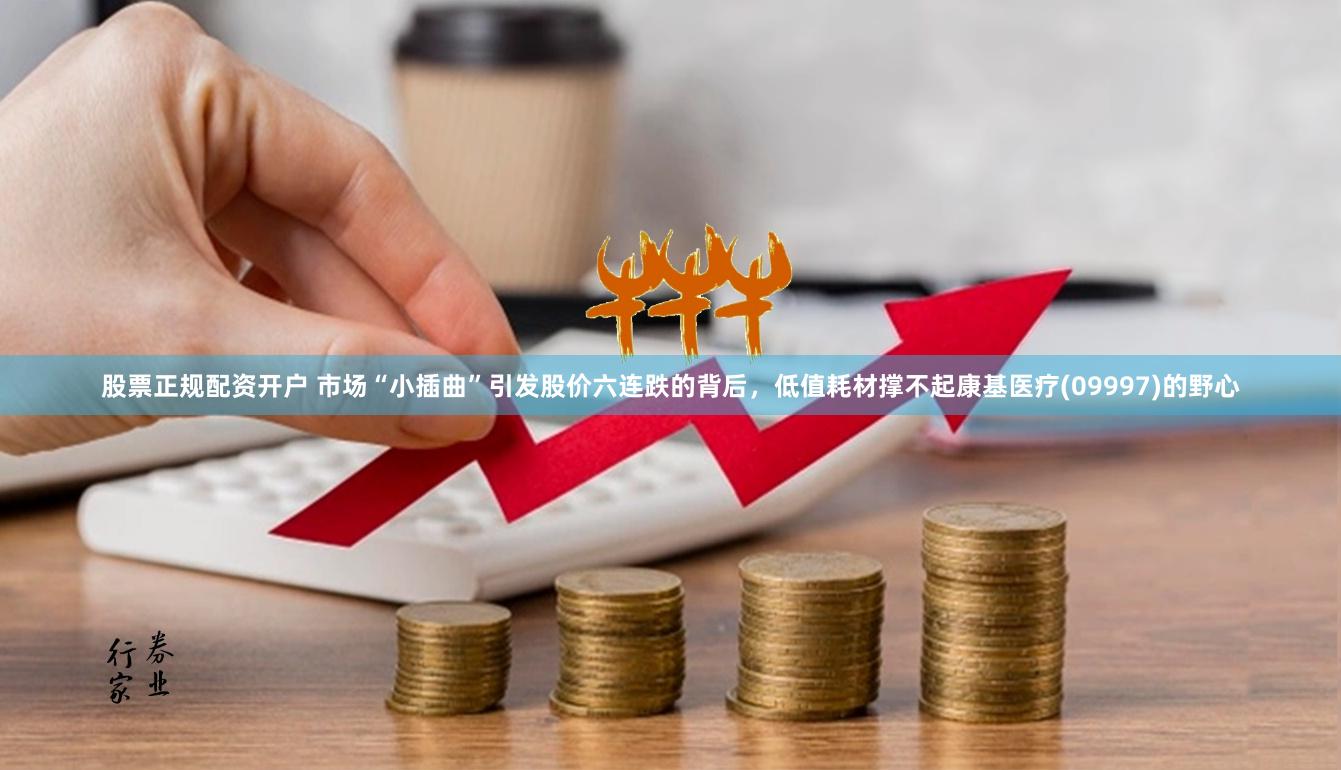 股票正规配资开户 市场“小插曲”引发股价六连跌的背后，低值耗材撑不起康基医疗(09997)的野心
