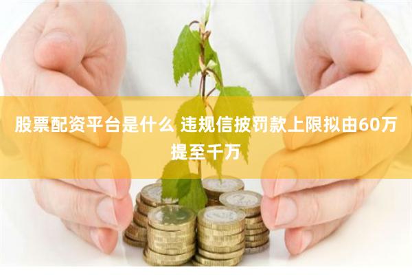 股票配资平台是什么 违规信披罚款上限拟由60万提至千万