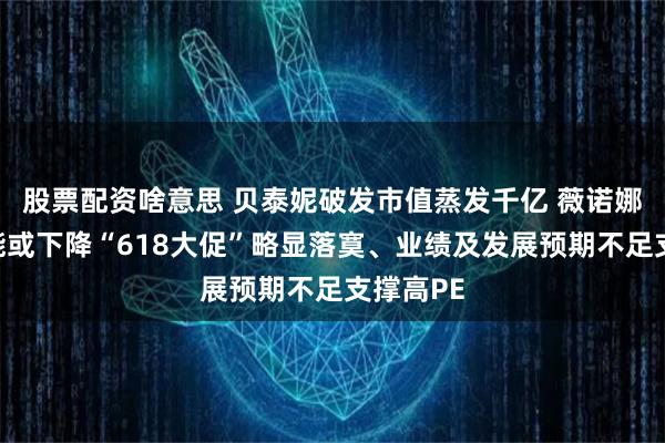 股票配资啥意思 贝泰妮破发市值蒸发千亿 薇诺娜品牌势能或下降“618大促”略显落寞、业绩及发展预期不足支撑高PE