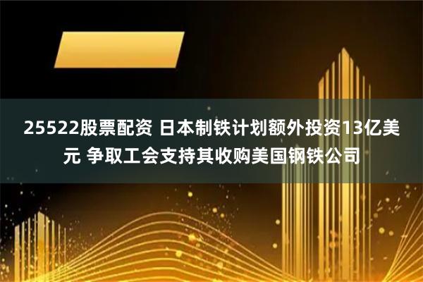 25522股票配资 日本制铁计划额外投资13亿美元 争取工会支持其收购美国钢铁公司