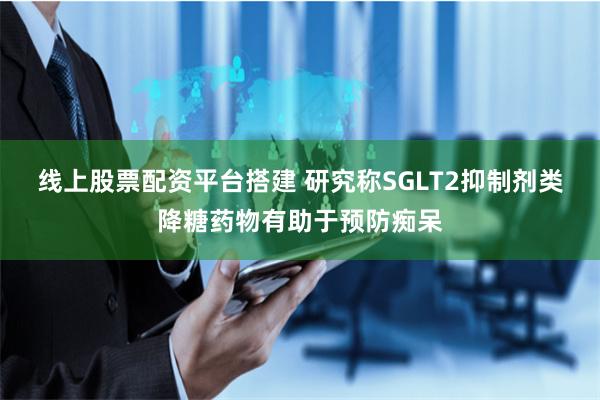 线上股票配资平台搭建 研究称SGLT2抑制剂类降糖药物有助于预防痴呆
