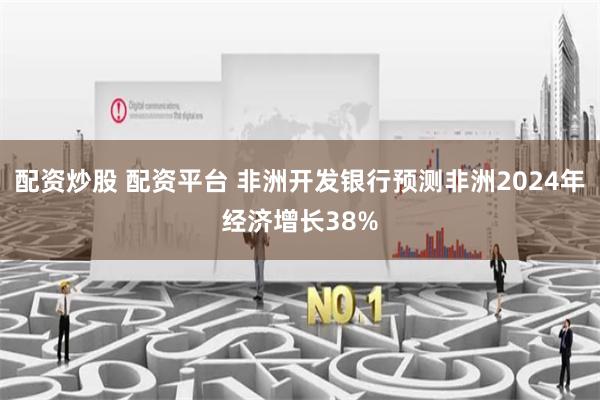 配资炒股 配资平台 非洲开发银行预测非洲2024年经济增长38%