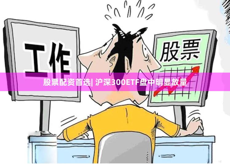 股票配资首选| 沪深300ETF盘中明显放量