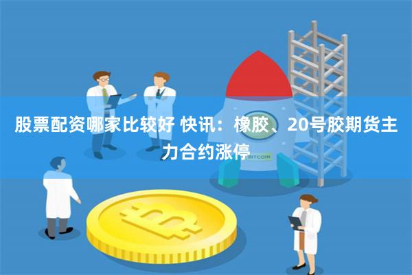 股票配资哪家比较好 快讯：橡胶、20号胶期货主力合约涨停
