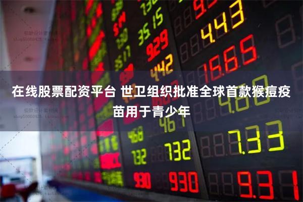在线股票配资平台 世卫组织批准全球首款猴痘疫苗用于青少年