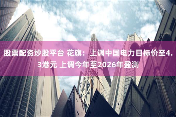 股票配资炒股平台 花旗：上调中国电力目标价至4.3港元 上调今年至2026年盈测