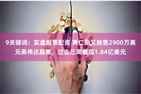9关键词：实盘股票配资 黄仁勋又抛售2900万美元英伟达股票，过去三周套现1.84亿美元