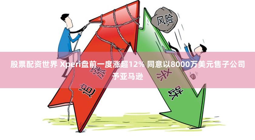 股票配资世界 Xperi盘前一度涨超12% 同意以8000万美元售子公司予亚马逊