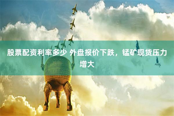股票配资利率多少 外盘报价下跌，锰矿现货压力增大