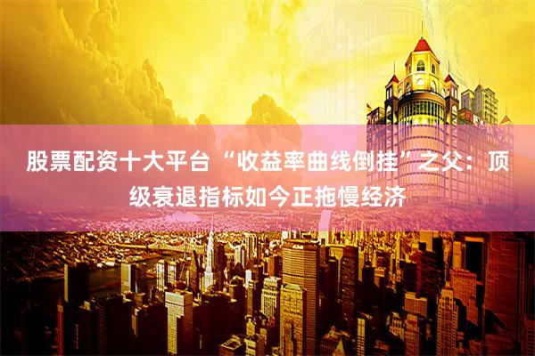 股票配资十大平台 “收益率曲线倒挂”之父：顶级衰退指标如今正拖慢经济
