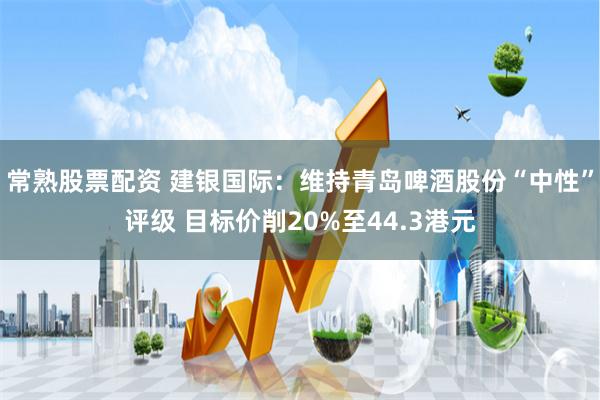 常熟股票配资 建银国际：维持青岛啤酒股份“中性”评级 目标价削20%至44.3港元
