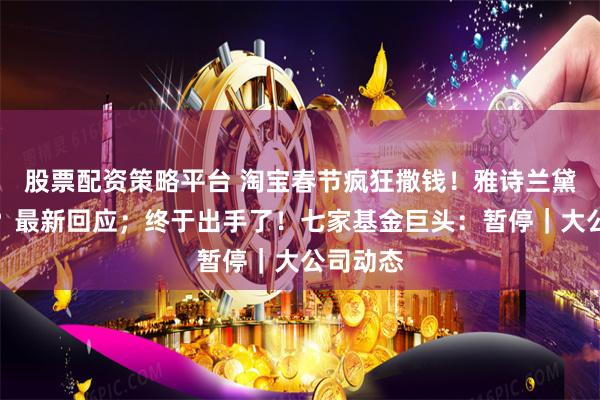 股票配资策略平台 淘宝春节疯狂撒钱！雅诗兰黛要裁员？最新回应；终于出手了！七家基金巨头：暂停｜大公司动态