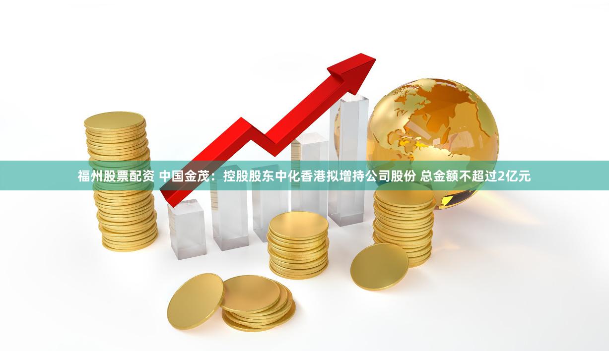 福州股票配资 中国金茂：控股股东中化香港拟增持公司股份 总金额不超过2亿元