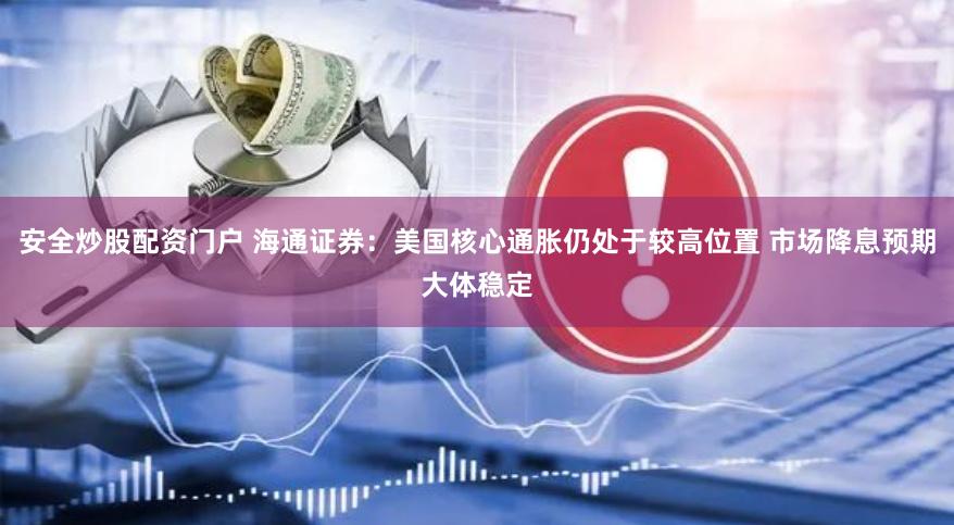 安全炒股配资门户 海通证券：美国核心通胀仍处于较高位置 市场降息预期大体稳定