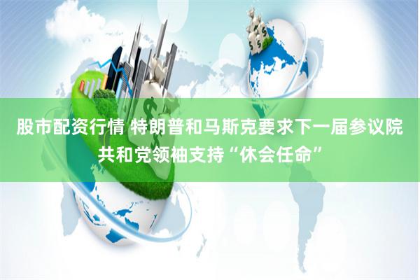 股市配资行情 特朗普和马斯克要求下一届参议院共和党领袖支持“休会任命”