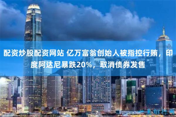 配资炒股配资网站 亿万富翁创始人被指控行贿，印度阿达尼暴跌20%，取消债券发售