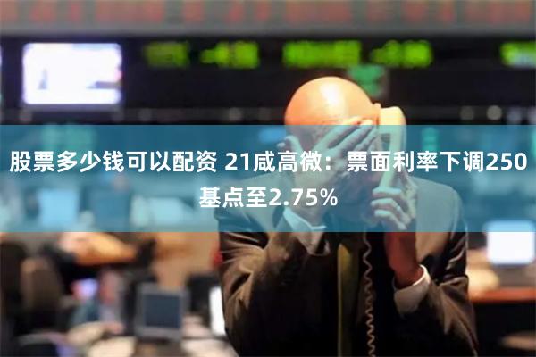 股票多少钱可以配资 21咸高微：票面利率下调250基点至2.75%