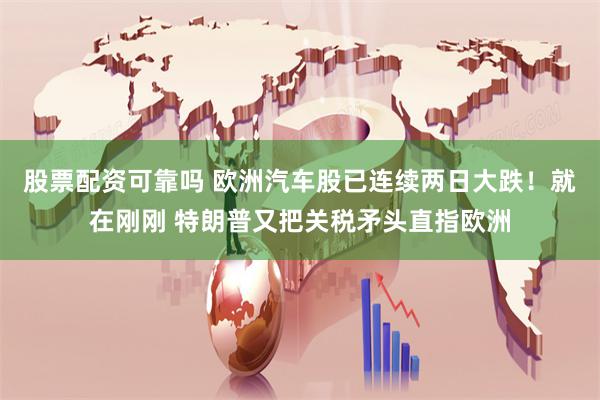 股票配资可靠吗 欧洲汽车股已连续两日大跌！就在刚刚 特朗普又把关税矛头直指欧洲