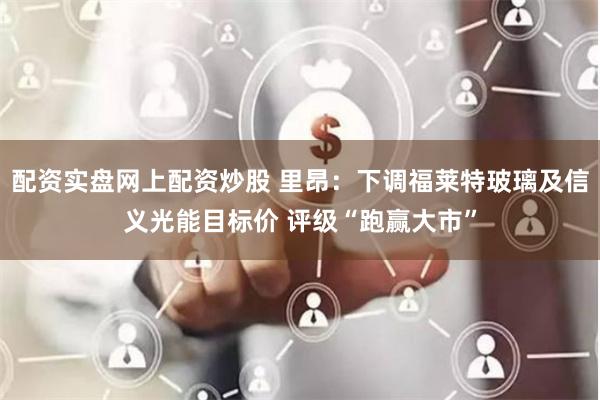 配资实盘网上配资炒股 里昂：下调福莱特玻璃及信义光能目标价 评级“跑赢大市”