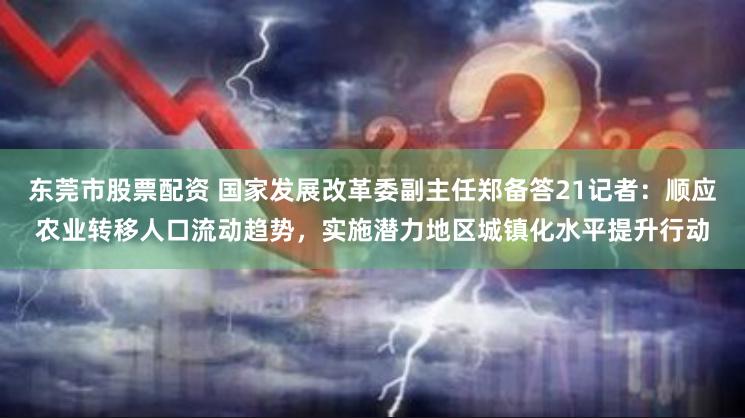 东莞市股票配资 国家发展改革委副主任郑备答21记者：顺应农业转移人口流动趋势，实施潜力地区城镇化水平提升行动