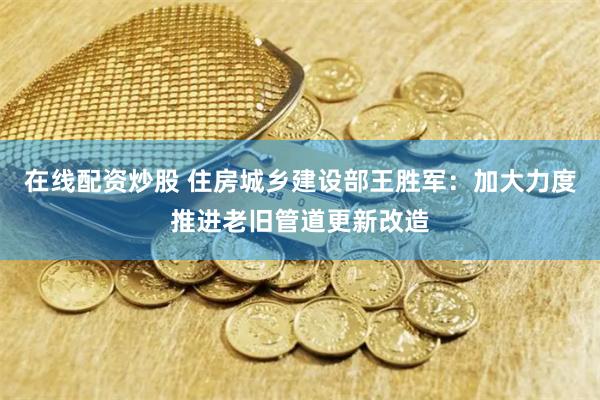 在线配资炒股 住房城乡建设部王胜军：加大力度推进老旧管道更新改造