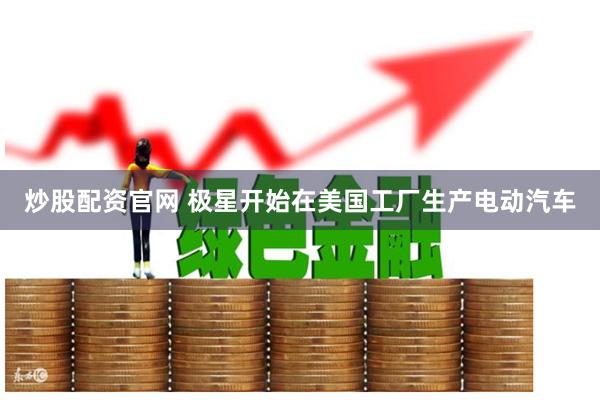炒股配资官网 极星开始在美国工厂生产电动汽车