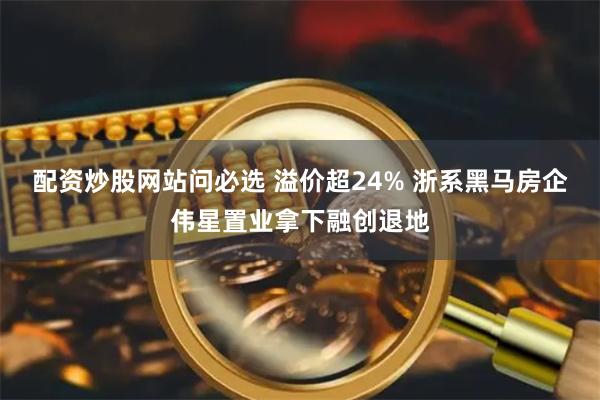 配资炒股网站问必选 溢价超24% 浙系黑马房企伟星置业拿下融创退地