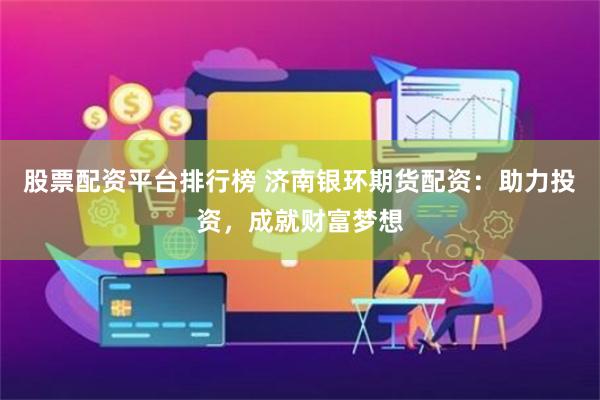 股票配资平台排行榜 济南银环期货配资：助力投资，成就财富梦想