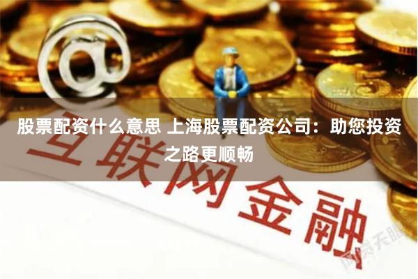 股票配资什么意思 上海股票配资公司：助您投资之路更顺畅