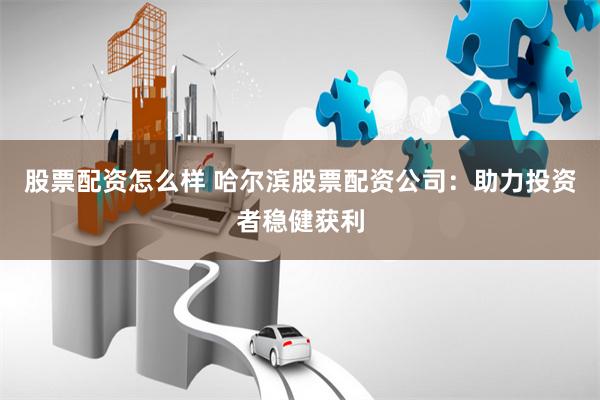 股票配资怎么样 哈尔滨股票配资公司：助力投资者稳健获利