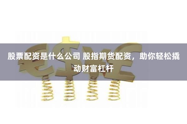 股票配资是什么公司 股指期货配资，助你轻松撬动财富杠杆