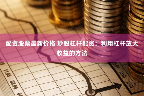 配资股票最新价格 炒股杠杆配资：利用杠杆放大收益的方法