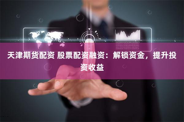 天津期货配资 股票配资融资：解锁资金，提升投资收益