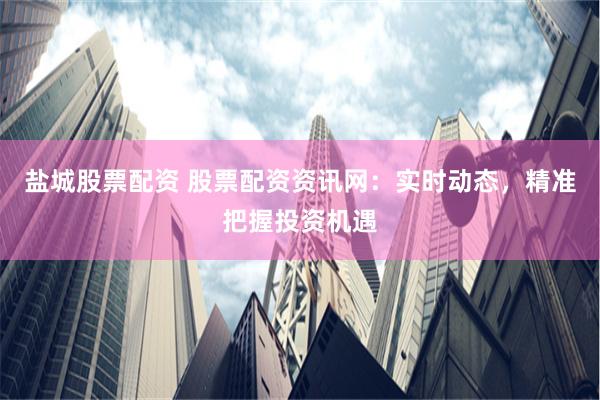 盐城股票配资 股票配资资讯网：实时动态，精准把握投资机遇