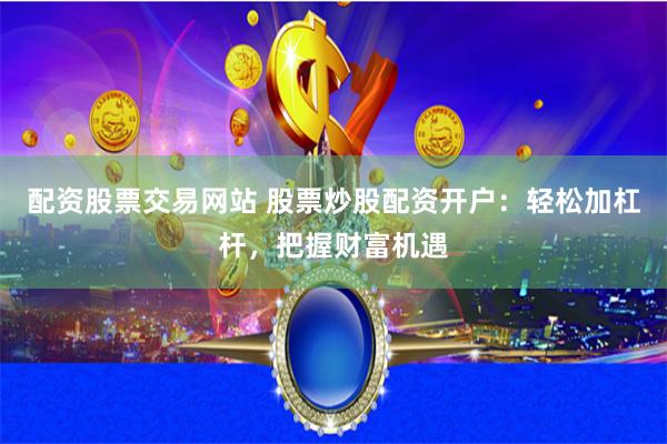 配资股票交易网站 股票炒股配资开户：轻松加杠杆，把握财富机遇