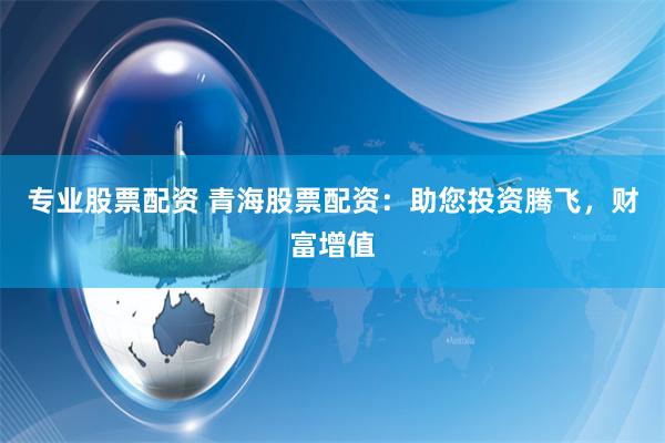 专业股票配资 青海股票配资：助您投资腾飞，财富增值