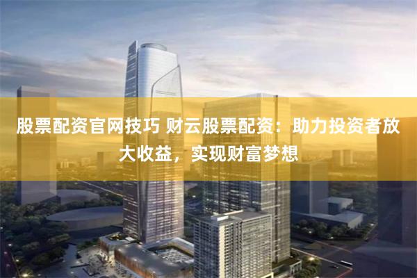 股票配资官网技巧 财云股票配资：助力投资者放大收益，实现财富梦想