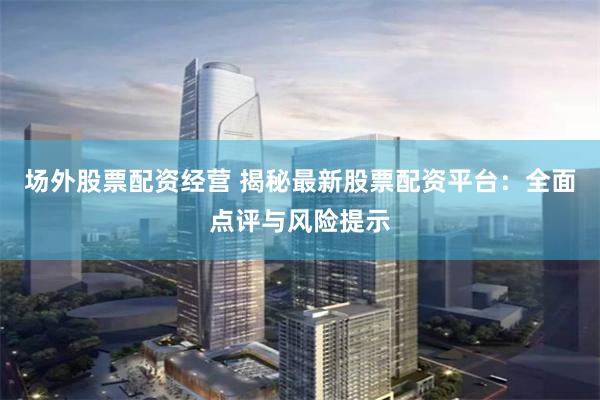 场外股票配资经营 揭秘最新股票配资平台：全面点评与风险提示